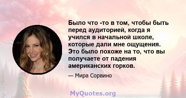 Было что -то в том, чтобы быть перед аудиторией, когда я учился в начальной школе, которые дали мне ощущения. Это было похоже на то, что вы получаете от падения американских горков.