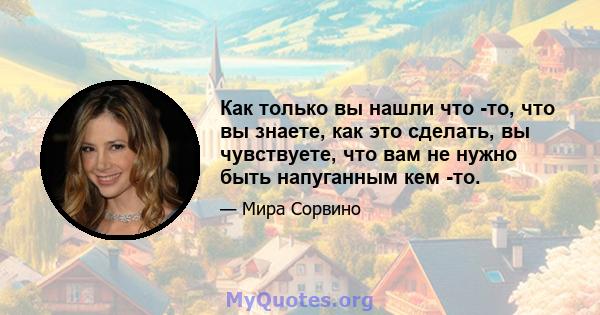 Как только вы нашли что -то, что вы знаете, как это сделать, вы чувствуете, что вам не нужно быть напуганным кем -то.