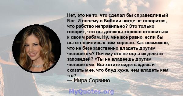 Нет, это не то, что сделал бы справедливый Бог. И почему в Библии нигде не говорится, что рабство неправильно? Это только говорит, что вы должны хорошо относиться к своим рабам. Ну, мне все равно, если бы вы относились