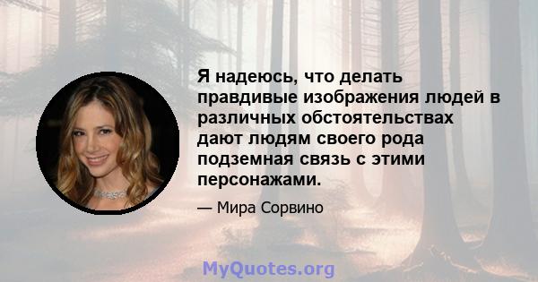 Я надеюсь, что делать правдивые изображения людей в различных обстоятельствах дают людям своего рода подземная связь с этими персонажами.