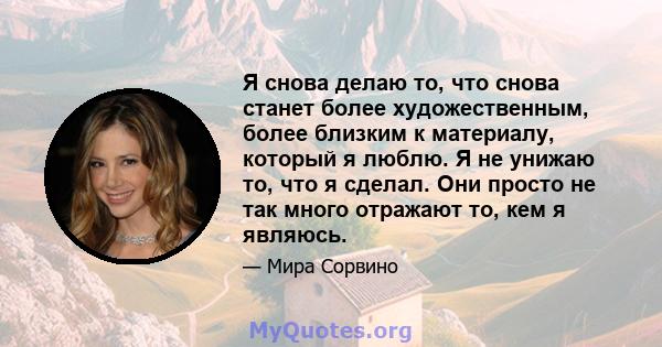 Я снова делаю то, что снова станет более художественным, более близким к материалу, который я люблю. Я не унижаю то, что я сделал. Они просто не так много отражают то, кем я являюсь.