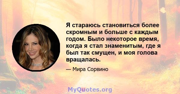 Я стараюсь становиться более скромным и больше с каждым годом. Было некоторое время, когда я стал знаменитым, где я был так смущен, и моя голова вращалась.