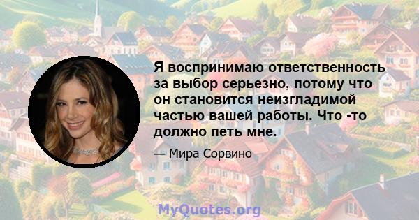 Я воспринимаю ответственность за выбор серьезно, потому что он становится неизгладимой частью вашей работы. Что -то должно петь мне.