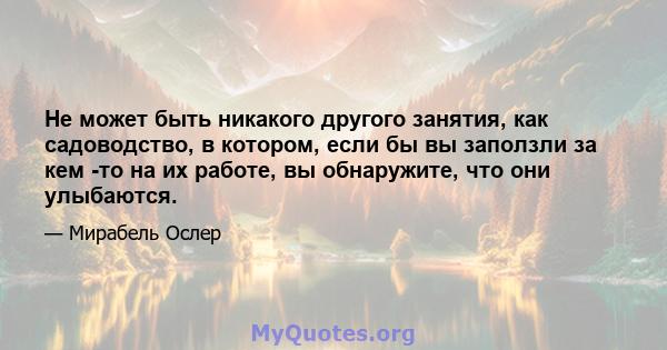 Не может быть никакого другого занятия, как садоводство, в котором, если бы вы заползли за кем -то на их работе, вы обнаружите, что они улыбаются.