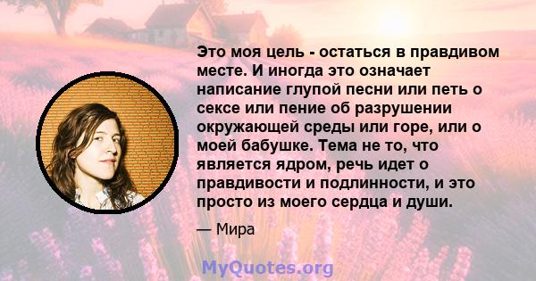 Это моя цель - остаться в правдивом месте. И иногда это означает написание глупой песни или петь о сексе или пение об разрушении окружающей среды или горе, или о моей бабушке. Тема не то, что является ядром, речь идет о 