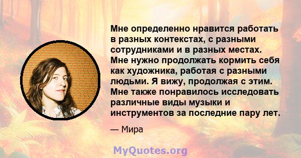 Мне определенно нравится работать в разных контекстах, с разными сотрудниками и в разных местах. Мне нужно продолжать кормить себя как художника, работая с разными людьми. Я вижу, продолжая с этим. Мне также понравилось 