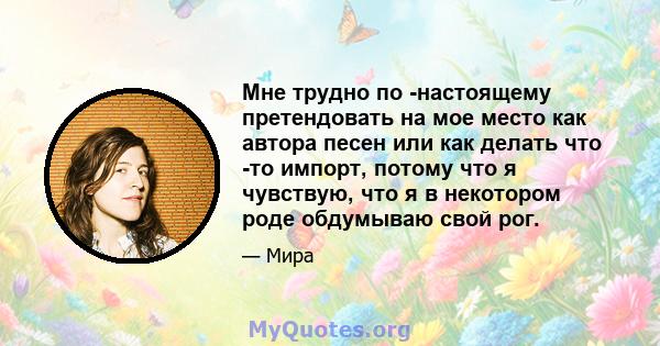 Мне трудно по -настоящему претендовать на мое место как автора песен или как делать что -то импорт, потому что я чувствую, что я в некотором роде обдумываю свой рог.