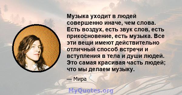 Музыка уходит в людей совершенно иначе, чем слова. Есть воздух, есть звук слов, есть прикосновение, есть музыка. Все эти вещи имеют действительно отличный способ встречи и вступления в тела и души людей. Это самая