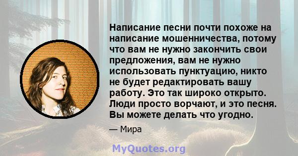 Написание песни почти похоже на написание мошенничества, потому что вам не нужно закончить свои предложения, вам не нужно использовать пунктуацию, никто не будет редактировать вашу работу. Это так широко открыто. Люди