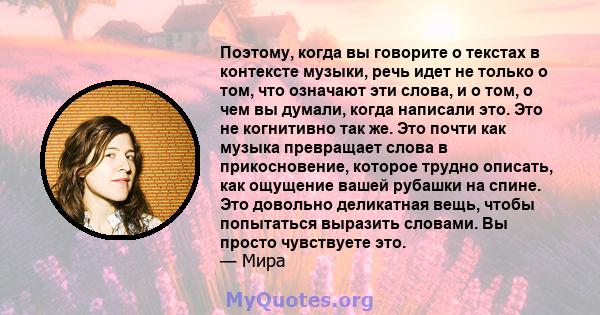 Поэтому, когда вы говорите о текстах в контексте музыки, речь идет не только о том, что означают эти слова, и о том, о чем вы думали, когда написали это. Это не когнитивно так же. Это почти как музыка превращает слова в 