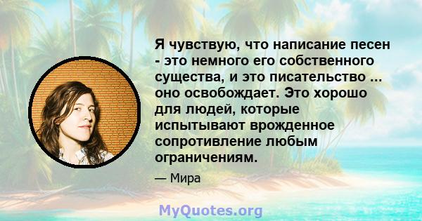 Я чувствую, что написание песен - это немного его собственного существа, и это писательство ... оно освобождает. Это хорошо для людей, которые испытывают врожденное сопротивление любым ограничениям.