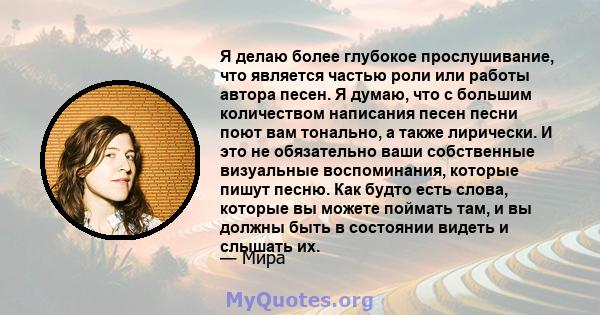 Я делаю более глубокое прослушивание, что является частью роли или работы автора песен. Я думаю, что с большим количеством написания песен песни поют вам тонально, а также лирически. И это не обязательно ваши