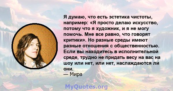 Я думаю, что есть эстетика чистоты, например: «Я просто делаю искусство, потому что я художник, и я не могу помочь. Мне все равно, что говорят критики». Но разные среды имеют разные отношения с общественностью. Если вы