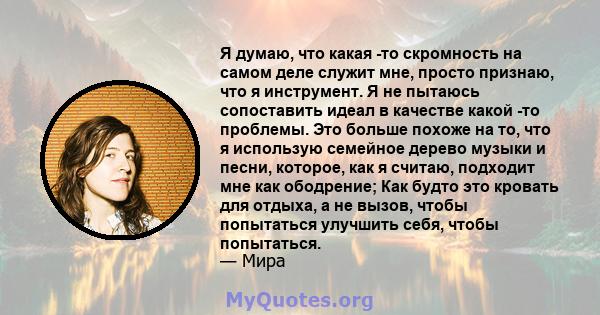 Я думаю, что какая -то скромность на самом деле служит мне, просто признаю, что я инструмент. Я не пытаюсь сопоставить идеал в качестве какой -то проблемы. Это больше похоже на то, что я использую семейное дерево музыки 