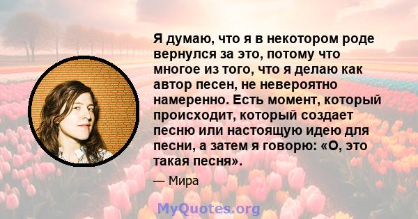 Я думаю, что я в некотором роде вернулся за это, потому что многое из того, что я делаю как автор песен, не невероятно намеренно. Есть момент, который происходит, который создает песню или настоящую идею для песни, а