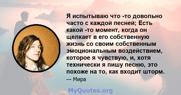 Я испытываю что -то довольно часто с каждой песней; Есть какой -то момент, когда он щелкает в его собственную жизнь со своим собственным эмоциональным воздействием, которое я чувствую, и, хотя технически я пишу песню,