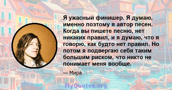 Я ужасный финишер. Я думаю, именно поэтому я автор песен. Когда вы пишете песню, нет никаких правил, и я думаю, что я говорю, как будто нет правил. Но потом я подвергаю себя таким большим риском, что никто не понимает