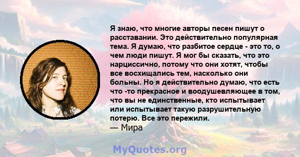 Я знаю, что многие авторы песен пишут о расставании. Это действительно популярная тема. Я думаю, что разбитое сердце - это то, о чем люди пишут. Я мог бы сказать, что это нарциссично, потому что они хотят, чтобы все