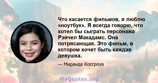 Что касается фильмов, я люблю «ноутбук». Я всегда говорю, что хотел бы сыграть персонажа Рэйчел Макадамс. Она потрясающая. Это фильм, в котором хочет быть каждая девушка.