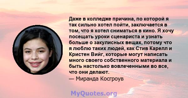 Даже в колледже причина, по которой я так сильно хотел пойти, заключается в том, что я хотел сниматься в кино. Я хочу посещать уроки сценариста и узнать больше о закулисных вещах, потому что я люблю таких людей, как