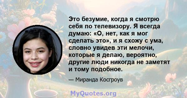 Это безумие, когда я смотрю себя по телевизору. Я всегда думаю: «О, нет, как я мог сделать это», и я схожу с ума, словно увидев эти мелочи, которые я делаю, вероятно, другие люди никогда не заметят и тому подобное.