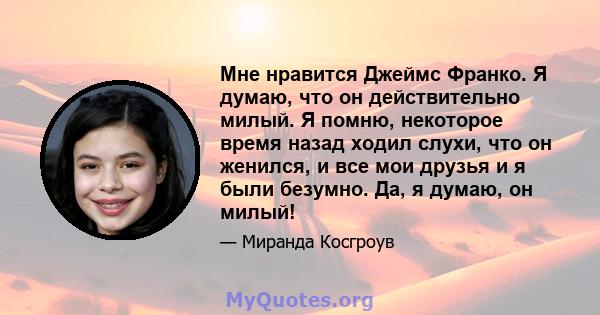 Мне нравится Джеймс Франко. Я думаю, что он действительно милый. Я помню, некоторое время назад ходил слухи, что он женился, и все мои друзья и я были безумно. Да, я думаю, он милый!