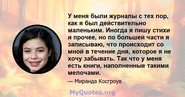 У меня были журналы с тех пор, как я был действительно маленьким. Иногда я пишу стихи и прочее, но по большей части я записываю, что происходит со мной в течение дня, которое я не хочу забывать. Так что у меня есть