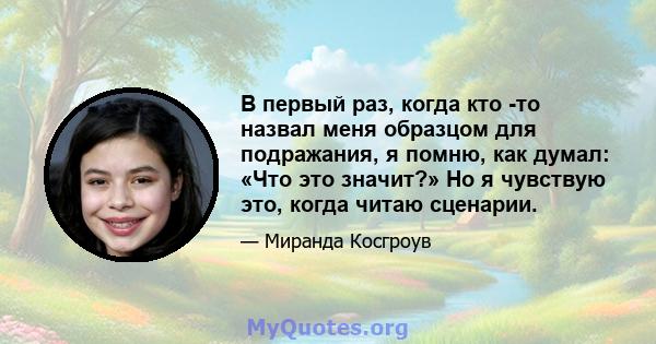 В первый раз, когда кто -то назвал меня образцом для подражания, я помню, как думал: «Что это значит?» Но я чувствую это, когда читаю сценарии.