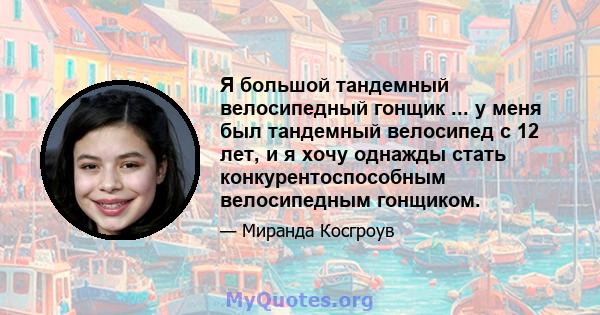 Я большой тандемный велосипедный гонщик ... у меня был тандемный велосипед с 12 лет, и я хочу однажды стать конкурентоспособным велосипедным гонщиком.