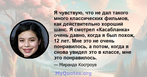 Я чувствую, что не дал такого много классических фильмов, как действительно хороший шанс. Я смотрел «Касабланка» очень давно, когда я был похож, 12 лет. Мне это не очень понравилось, а потом, когда я снова увидел это в