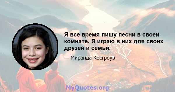 Я все время пишу песни в своей комнате. Я играю в них для своих друзей и семьи.