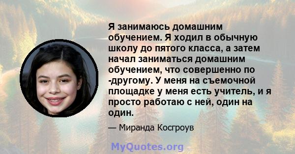 Я занимаюсь домашним обучением. Я ходил в обычную школу до пятого класса, а затем начал заниматься домашним обучением, что совершенно по -другому. У меня на съемочной площадке у меня есть учитель, и я просто работаю с