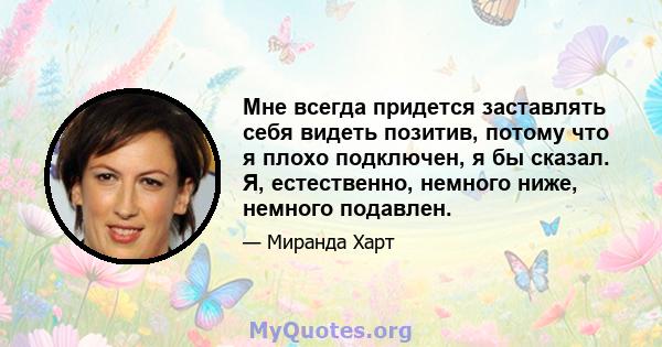 Мне всегда придется заставлять себя видеть позитив, потому что я плохо подключен, я бы сказал. Я, естественно, немного ниже, немного подавлен.