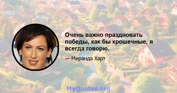 Очень важно праздновать победы, как бы крошечные, я всегда говорю.