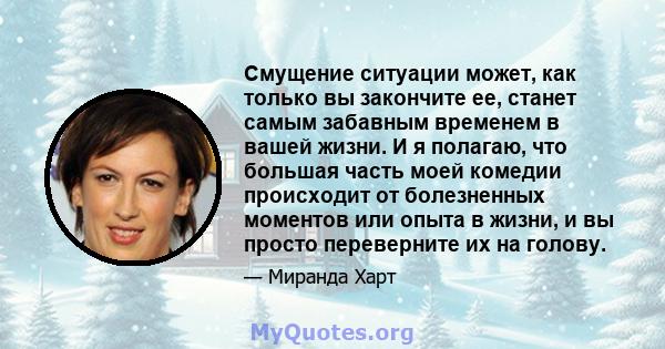 Смущение ситуации может, как только вы закончите ее, станет самым забавным временем в вашей жизни. И я полагаю, что большая часть моей комедии происходит от болезненных моментов или опыта в жизни, и вы просто