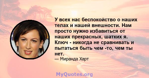 У всех нас беспокойство о наших телах и нашей внешности. Нам просто нужно избавиться от наших прекрасных, шатких я. Ключ - никогда не сравнивать и пытаться быть чем -то, чем ты нет.