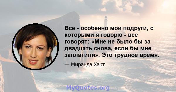 Все - особенно мои подруги, с которыми я говорю - все говорят: «Мне не было бы за двадцать снова, если бы мне заплатили». Это трудное время.