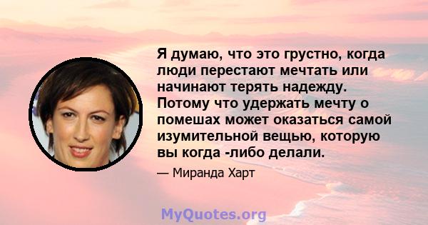 Я думаю, что это грустно, когда люди перестают мечтать или начинают терять надежду. Потому что удержать мечту о помешах может оказаться самой изумительной вещью, которую вы когда -либо делали.