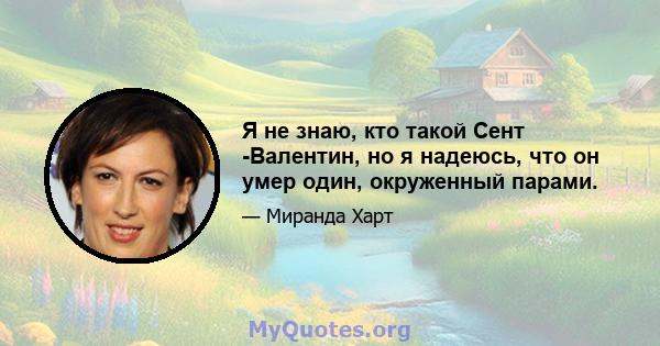 Я не знаю, кто такой Сент -Валентин, но я надеюсь, что он умер один, окруженный парами.