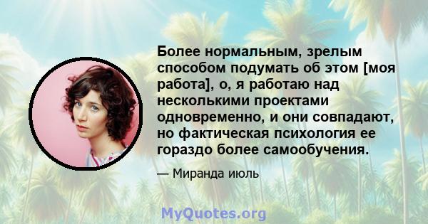 Более нормальным, зрелым способом подумать об этом [моя работа], о, я работаю над несколькими проектами одновременно, и они совпадают, но фактическая психология ее гораздо более самообучения.