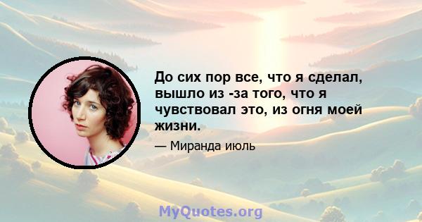 До сих пор все, что я сделал, вышло из -за того, что я чувствовал это, из огня моей жизни.