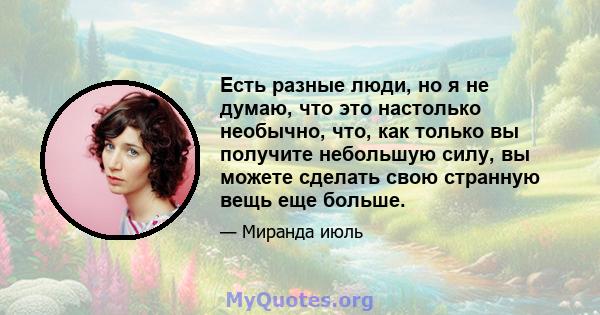 Есть разные люди, но я не думаю, что это настолько необычно, что, как только вы получите небольшую силу, вы можете сделать свою странную вещь еще больше.