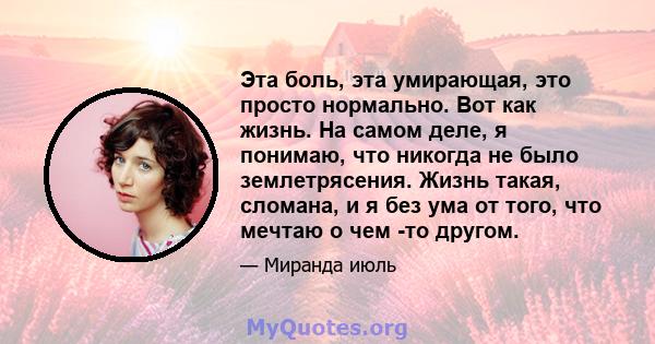 Эта боль, эта умирающая, это просто нормально. Вот как жизнь. На самом деле, я понимаю, что никогда не было землетрясения. Жизнь такая, сломана, и я без ума от того, что мечтаю о чем -то другом.