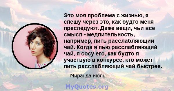 Это моя проблема с жизнью, я спешу через это, как будто меня преследуют. Даже вещи, чьи все смысл - медлительность, например, пить расслабляющий чай. Когда я пью расслабляющий чай, я сосу его, как будто я участвую в