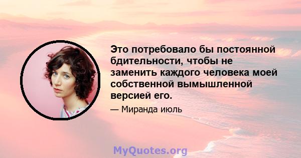 Это потребовало бы постоянной бдительности, чтобы не заменить каждого человека моей собственной вымышленной версией его.