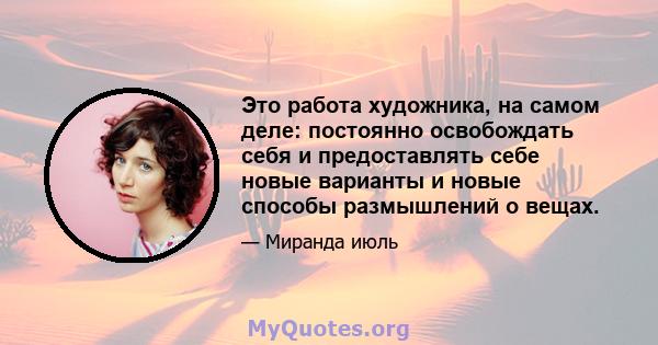 Это работа художника, на самом деле: постоянно освобождать себя и предоставлять себе новые варианты и новые способы размышлений о вещах.