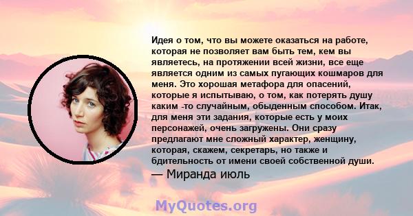 Идея о том, что вы можете оказаться на работе, которая не позволяет вам быть тем, кем вы являетесь, на протяжении всей жизни, все еще является одним из самых пугающих кошмаров для меня. Это хорошая метафора для