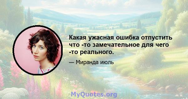 Какая ужасная ошибка отпустить что -то замечательное для чего -то реального.