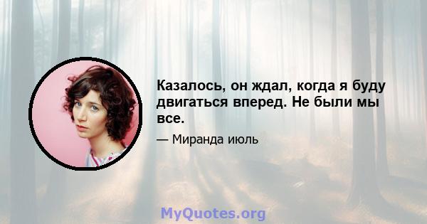 Казалось, он ждал, когда я буду двигаться вперед. Не были мы все.