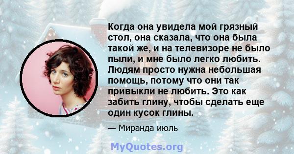 Когда она увидела мой грязный стол, она сказала, что она была такой же, и на телевизоре не было пыли, и мне было легко любить. Людям просто нужна небольшая помощь, потому что они так привыкли не любить. Это как забить